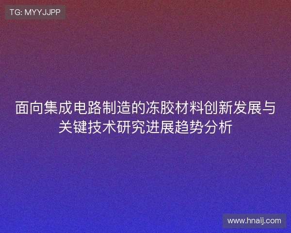 面向集成电路制造的冻胶材料创新发展与关键技术研究进展趋势分析